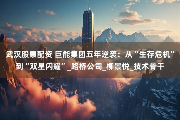武汉股票配资 巨能集团五年逆袭：从“生存危机”到“双星闪耀”_路桥公司_柳景悦_技术骨干