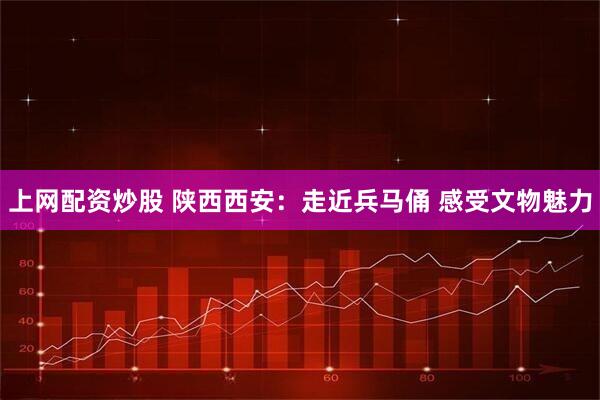 上网配资炒股 陕西西安：走近兵马俑 感受文物魅力