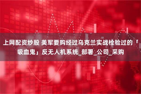 上网配资炒股 美军要购经过乌克兰实战检验过的「吸血鬼」反无人机系统_部署_公司_采购
