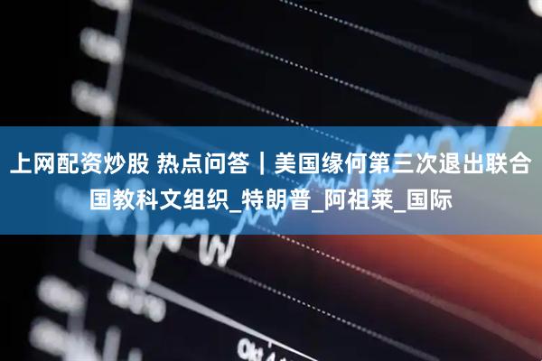 上网配资炒股 热点问答｜美国缘何第三次退出联合国教科文组织_特朗普_阿祖莱_国际