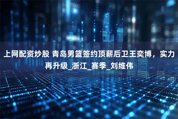 上网配资炒股 青岛男篮签约顶薪后卫王奕博，实力再升级_浙江_赛季_刘维伟