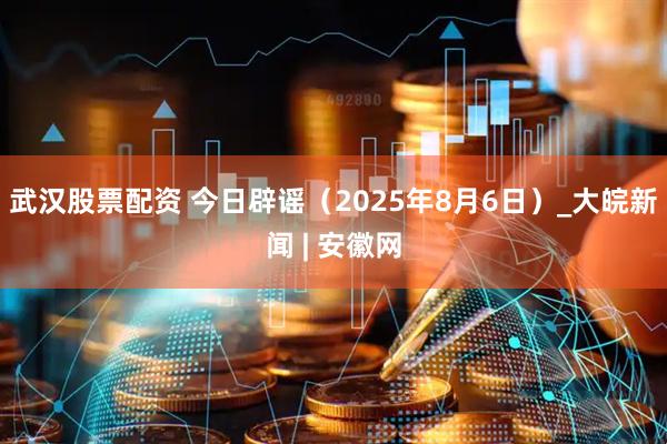 武汉股票配资 今日辟谣（2025年8月6日）_大皖新闻 | 安徽网