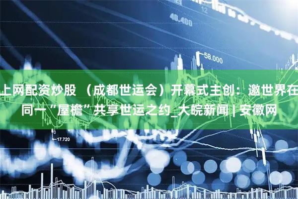 上网配资炒股 （成都世运会）开幕式主创：邀世界在同一“屋檐”共享世运之约_大皖新闻 | 安徽网