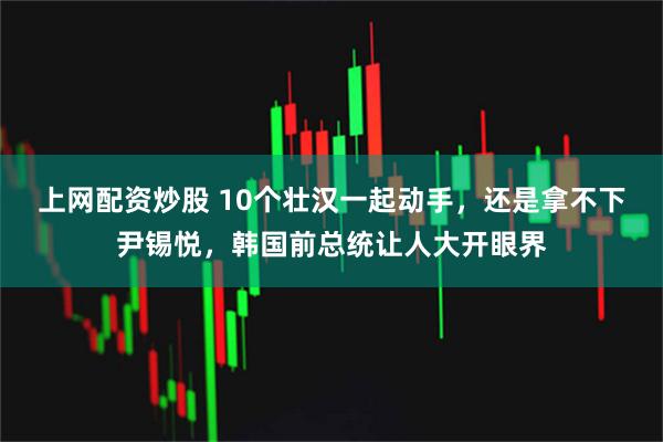 上网配资炒股 10个壮汉一起动手，还是拿不下尹锡悦，韩国前总统让人大开眼界