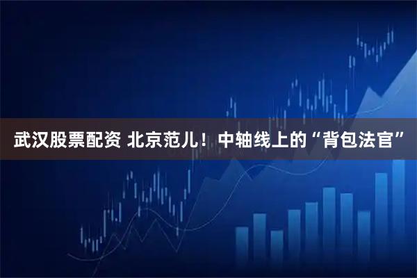 武汉股票配资 北京范儿！中轴线上的“背包法官”