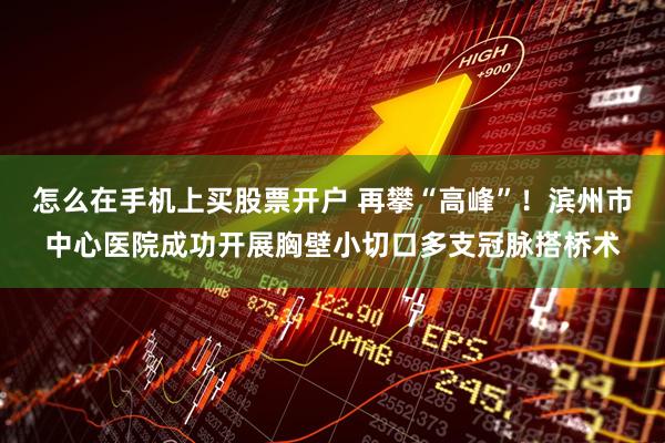 怎么在手机上买股票开户 再攀“高峰”！滨州市中心医院成功开展胸壁小切口多支冠脉搭桥术