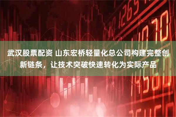 武汉股票配资 山东宏桥轻量化总公司构建完整创新链条，让技术突破快速转化为实际产品