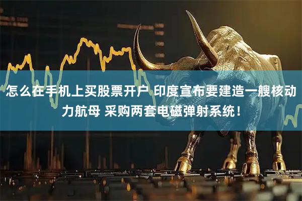 怎么在手机上买股票开户 印度宣布要建造一艘核动力航母 采购两套电磁弹射系统！