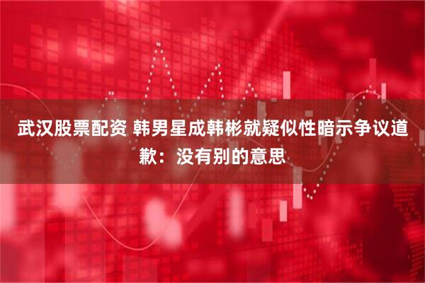 武汉股票配资 韩男星成韩彬就疑似性暗示争议道歉：没有别的意思