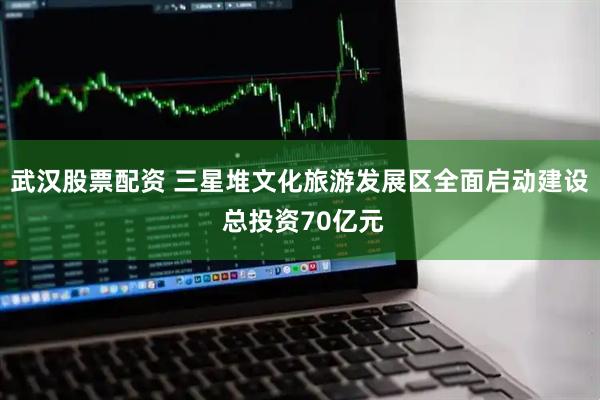 武汉股票配资 三星堆文化旅游发展区全面启动建设 总投资70亿元