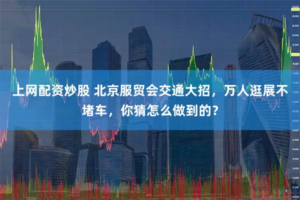 上网配资炒股 北京服贸会交通大招，万人逛展不堵车，你猜怎么做到的？