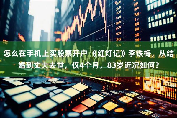 怎么在手机上买股票开户 《红灯记》李铁梅，从结婚到丈夫去世，仅4个月，83岁近况如何？