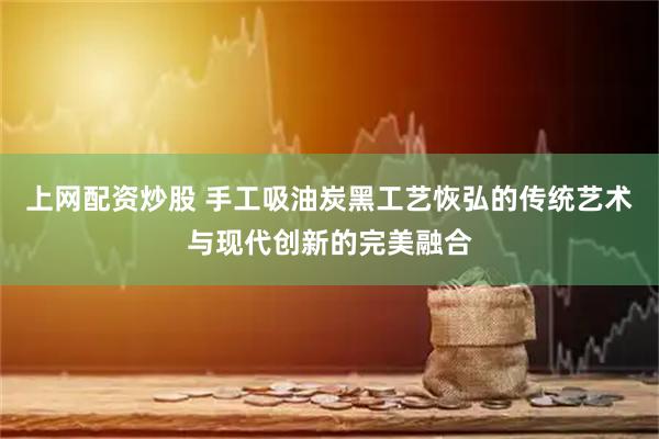 上网配资炒股 手工吸油炭黑工艺恢弘的传统艺术与现代创新的完美融合