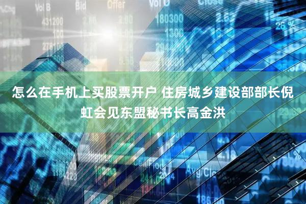 怎么在手机上买股票开户 住房城乡建设部部长倪虹会见东盟秘书长高金洪