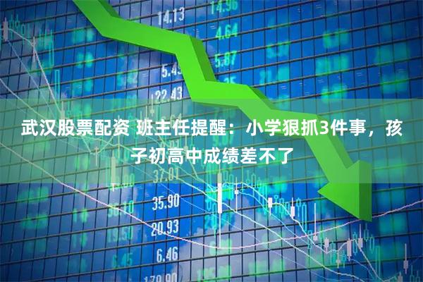 武汉股票配资 班主任提醒：小学狠抓3件事，孩子初高中成绩差不了