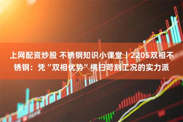 上网配资炒股 不锈钢知识小课堂丨2205双相不锈钢:凭“双相优势”横扫苛刻工况的实力派