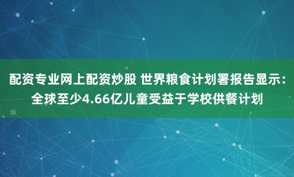 配资专业网上配资炒股 世界粮食计划署报告显示:全球至少4.66亿儿童受益于学校供餐计划