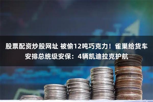 股票配资炒股网址 被偷12吨巧克力!雀巢给货车安排总统级安保:4辆凯迪拉克护航